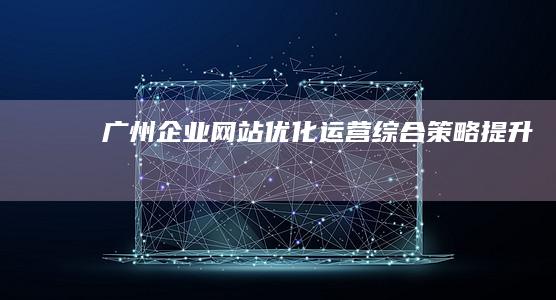 广州企业网站优化运营综合策略提升